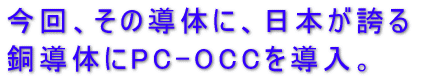 今回、その導体に、日本が誇る 銅導体にPC-OCCを導入。 