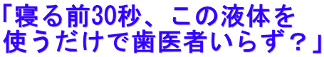 「寝る前30秒、この液体を 使うだけで歯医者いらず？」