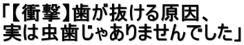 「【衝撃】歯が抜ける原因、 実は虫歯じゃありませんでした」