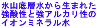 氷山底層水から生まれた 強酸性と強アルカリ性の イオンミネラル水 