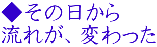 ◆その日から 流れが、変わった