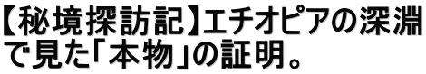 【秘境探訪記】エチオピアの深淵 で見た「本物」の証明。