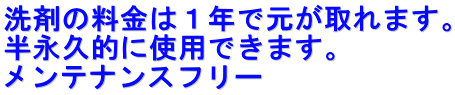 洗剤の料金は１年で元が取れます。 半永久的に使用できます。 メンテナンスフリー
