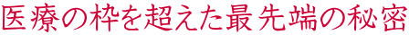 医療の枠を超えた最先端の秘密