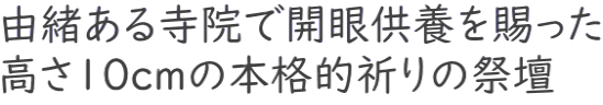 由緒ある寺院で開眼供養を賜った 高さ10cmの本格的祈りの祭壇