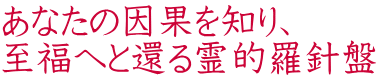 あなたの因果を知り、 至福へと還る霊的羅針盤 