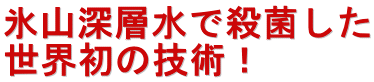 氷山深層水で殺菌した 世界初の技術！ 