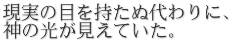 現実の目を持たぬ代わりに、 神の光が見えていた。