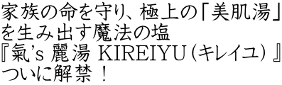 家族の命を守り、極上の「美肌湯」 を生み出す魔法の塩 『氣's 麗湯 KIREIYU（キレイユ）』 ついに解禁！