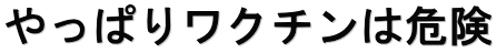 やっぱりワクチンは危険