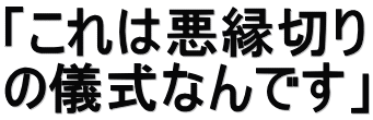 「これは悪縁切り の儀式なんです」