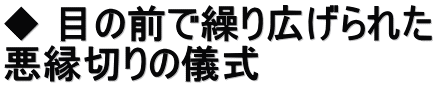 ◆ 目の前で繰り広げられた 悪縁切りの儀式