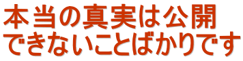 本当の真実は公開 できないことばかりです 