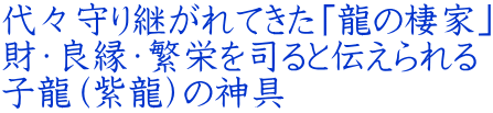 代々守り継がれてきた「龍の棲家」 財・良縁・繁栄を司ると伝えられる 子龍(紫龍)の神具