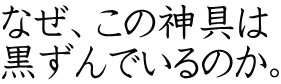 なぜ、この神具は 黒ずんでいるのか。