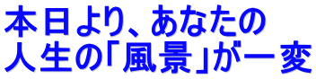 本日より、あなたの 人生の「風景」が一変