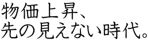 物価上昇、 先の見えない時代。 